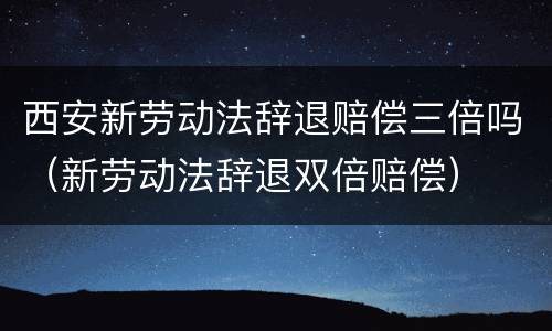 西安新劳动法辞退赔偿三倍吗（新劳动法辞退双倍赔偿）