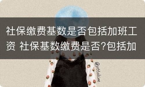 社保缴费基数是否包括加班工资 社保基数缴费是否?包括加班费