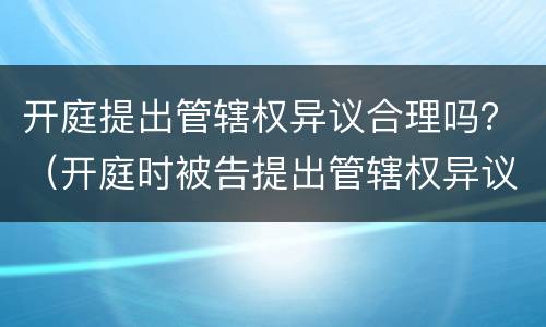 开庭提出管辖权异议合理吗？（开庭时被告提出管辖权异议怎么办）