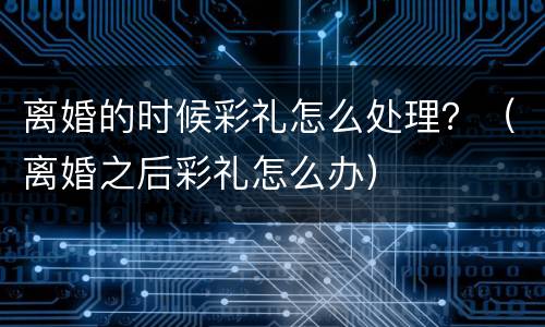 离婚的时候彩礼怎么处理？（离婚之后彩礼怎么办）