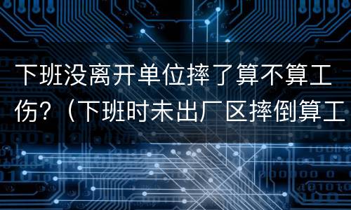 下班没离开单位摔了算不算工伤?（下班时未出厂区摔倒算工伤吗）