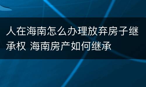 人在海南怎么办理放弃房子继承权 海南房产如何继承