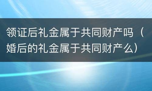 领证后礼金属于共同财产吗（婚后的礼金属于共同财产么）