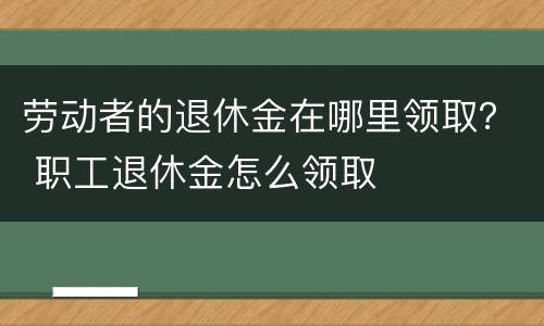 劳动者的退休金在哪里领取？ 职工退休金怎么领取