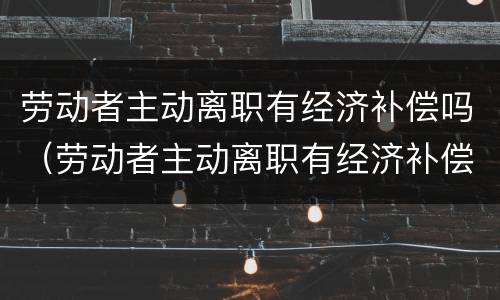 劳动者主动离职有经济补偿吗（劳动者主动离职有经济补偿吗怎么算）