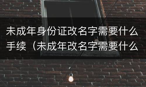 未成年身份证改名字需要什么手续（未成年改名字需要什么证件）