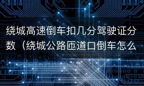 绕城高速倒车扣几分驾驶证分数（绕城公路匝道口倒车怎么处理）