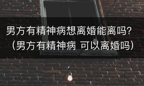 男方有精神病想离婚能离吗？（男方有精神病 可以离婚吗）