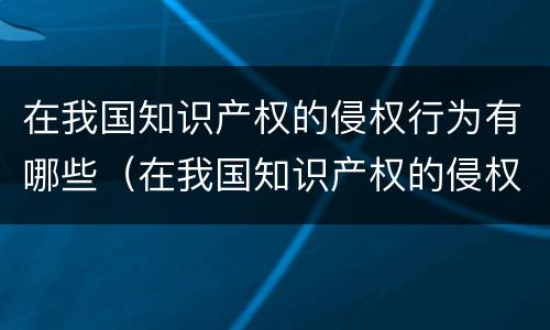 在我国知识产权的侵权行为有哪些（在我国知识产权的侵权行为有哪些类型）