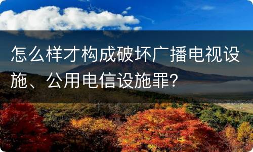 怎么样才构成破坏广播电视设施、公用电信设施罪？
