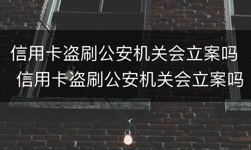 信用卡盗刷公安机关会立案吗 信用卡盗刷公安机关会立案吗知乎