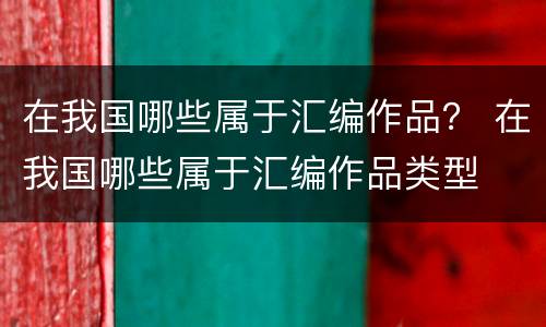 在我国哪些属于汇编作品？ 在我国哪些属于汇编作品类型