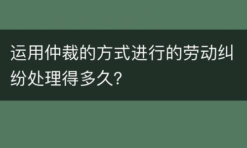 运用仲裁的方式进行的劳动纠纷处理得多久？