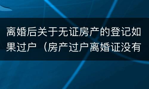 离婚后关于无证房产的登记如果过户（房产过户离婚证没有了可以吗）