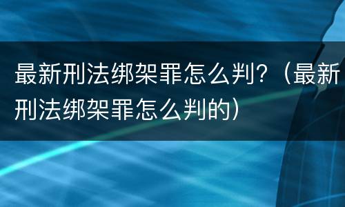 最新刑法绑架罪怎么判?（最新刑法绑架罪怎么判的）