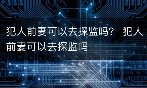 犯人前妻可以去探监吗？ 犯人前妻可以去探监吗