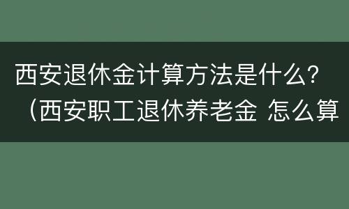 西安退休金计算方法是什么？（西安职工退休养老金 怎么算）