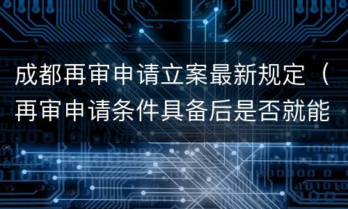 成都再审申请立案最新规定（再审申请条件具备后是否就能立案）
