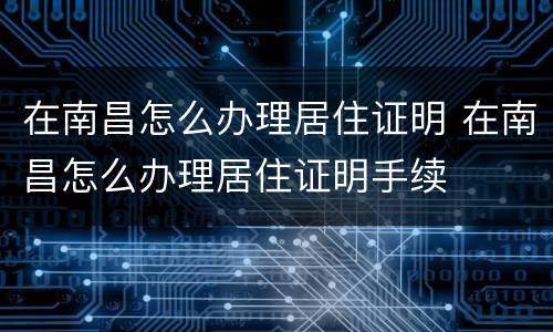 在南昌怎么办理居住证明 在南昌怎么办理居住证明手续
