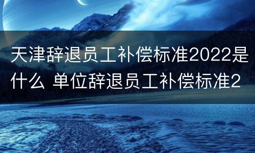 天津辞退员工补偿标准2022是什么 单位辞退员工补偿标准2020天津