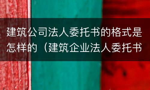 建筑公司法人委托书的格式是怎样的（建筑企业法人委托书模板完整版）