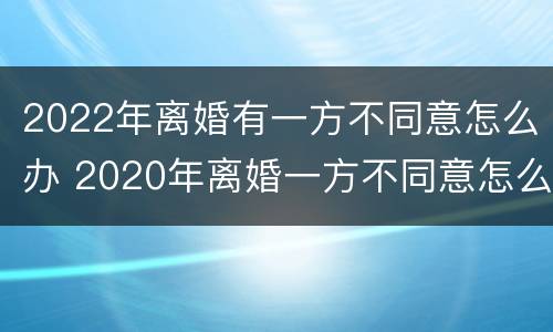 2022年离婚有一方不同意怎么办 2020年离婚一方不同意怎么办