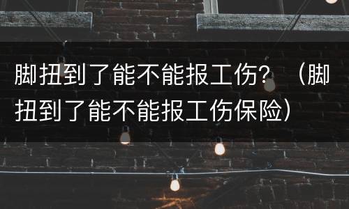 脚扭到了能不能报工伤？（脚扭到了能不能报工伤保险）