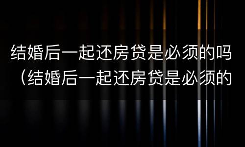 结婚后一起还房贷是必须的吗（结婚后一起还房贷是必须的吗知乎）