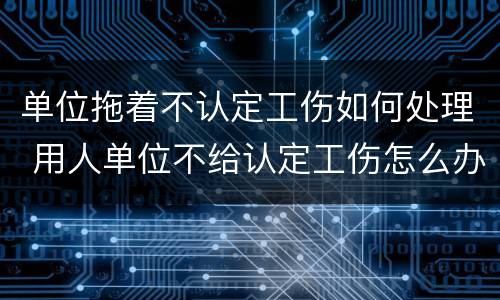 单位拖着不认定工伤如何处理 用人单位不给认定工伤怎么办
