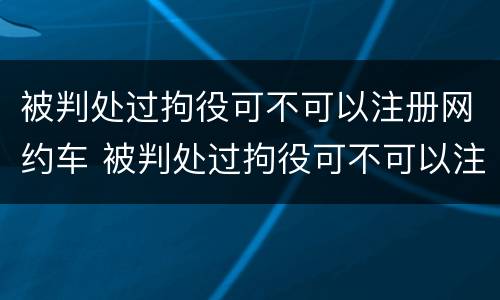 被判处过拘役可不可以注册网约车 被判处过拘役可不可以注册网约车呢