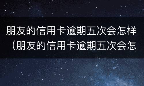 朋友的信用卡逾期五次会怎样（朋友的信用卡逾期五次会怎样处理）