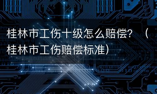 桂林市工伤十级怎么赔偿？（桂林市工伤赔偿标准）