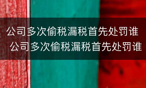 公司多次偷税漏税首先处罚谁 公司多次偷税漏税首先处罚谁负责