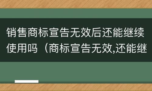 销售商标宣告无效后还能继续使用吗（商标宣告无效,还能继续使用吗）