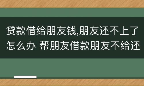 贷款借给朋友钱,朋友还不上了怎么办 帮朋友借款朋友不给还了咋办