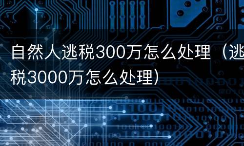 自然人逃税300万怎么处理（逃税3000万怎么处理）