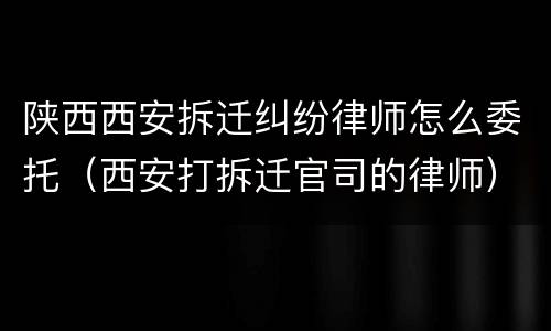 陕西西安拆迁纠纷律师怎么委托（西安打拆迁官司的律师）