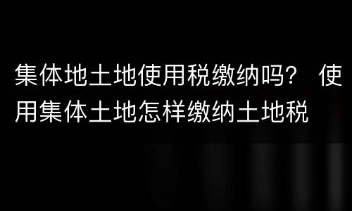 集体地土地使用税缴纳吗？ 使用集体土地怎样缴纳土地税