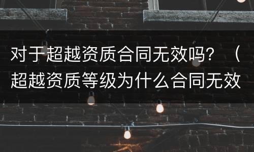 对于超越资质合同无效吗？（超越资质等级为什么合同无效）