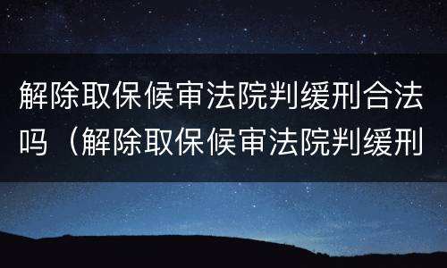 解除取保候审法院判缓刑合法吗（解除取保候审法院判缓刑合法吗怎么办）