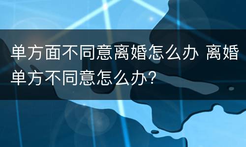 单方面不同意离婚怎么办 离婚单方不同意怎么办?
