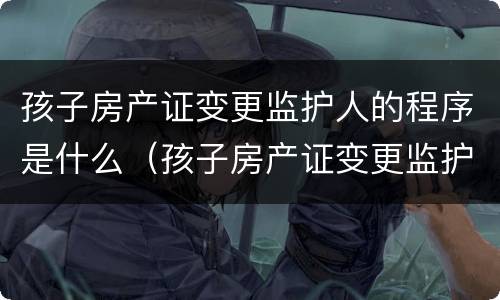 孩子房产证变更监护人的程序是什么（孩子房产证变更监护人的程序是什么呢）