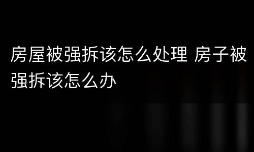 房屋被强拆该怎么处理 房子被强拆该怎么办