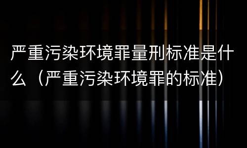 严重污染环境罪量刑标准是什么（严重污染环境罪的标准）
