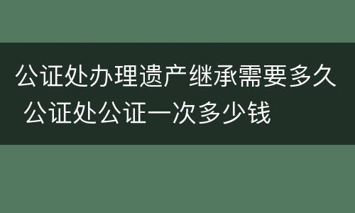 公证处办理遗产继承需要多久 公证处公证一次多少钱