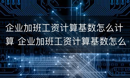企业加班工资计算基数怎么计算 企业加班工资计算基数怎么计算出来的