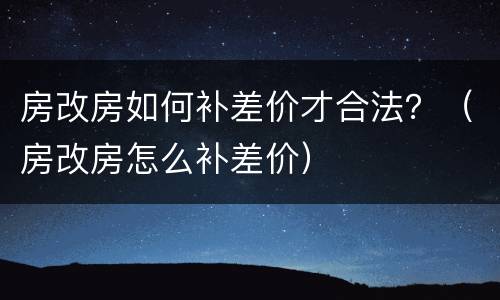 房改房如何补差价才合法？（房改房怎么补差价）