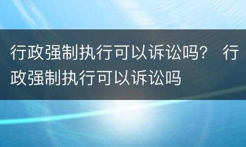 行政强制执行可以诉讼吗？ 行政强制执行可以诉讼吗
