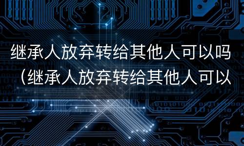 继承人放弃转给其他人可以吗（继承人放弃转给其他人可以吗法律）