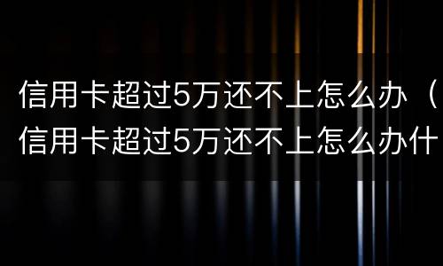 信用卡超过5万还不上怎么办（信用卡超过5万还不上怎么办什么时候还的才是本金）